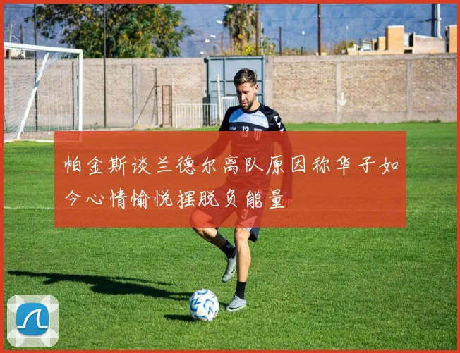 帕金斯谈兰德尔离队原因称华子如今心情愉悦摆脱负能量
