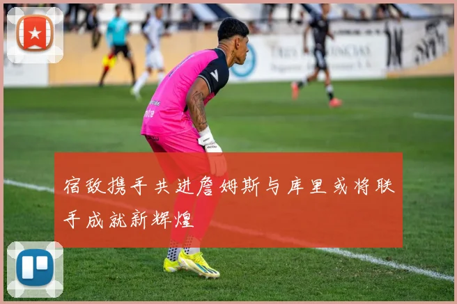 宿敌携手共进詹姆斯与库里或将联手成就新辉煌
