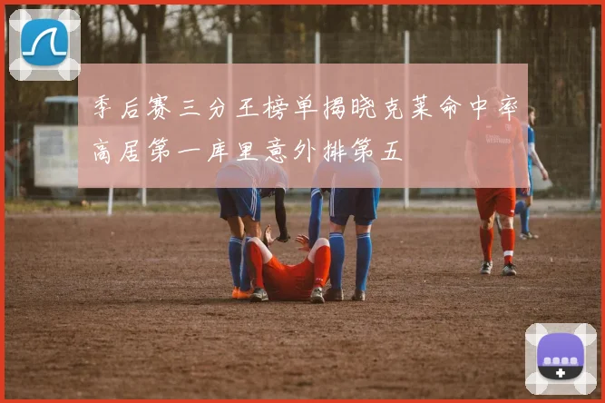 季后赛三分王榜单揭晓克莱命中率高居第一库里意外排第五