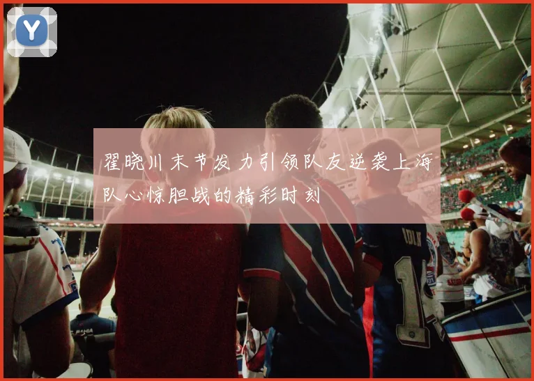 翟晓川末节发力引领队友逆袭上海队心惊胆战的精彩时刻