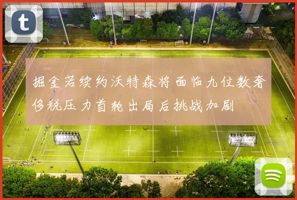 掘金若续约沃特森将面临九位数奢侈税压力首轮出局后挑战加剧