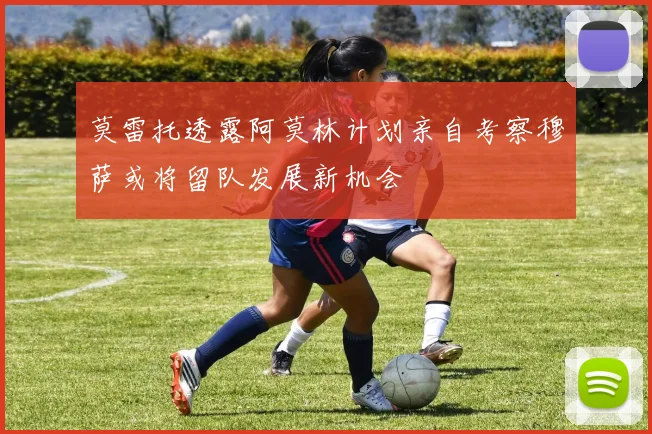 莫雷托透露阿莫林计划亲自考察穆萨或将留队发展新机会