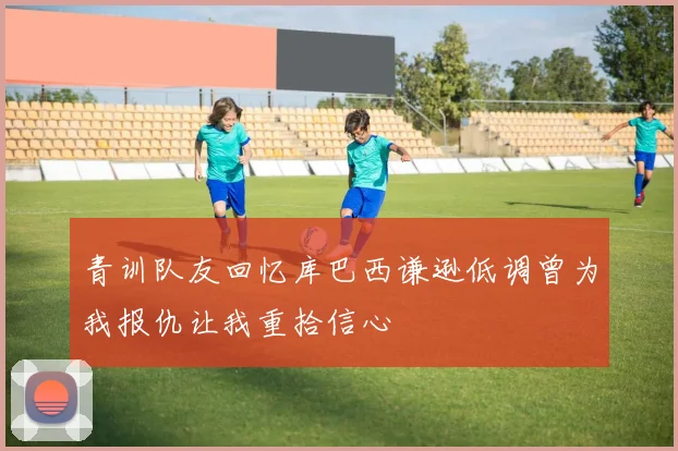 青训队友回忆库巴西谦逊低调曾为我报仇让我重拾信心