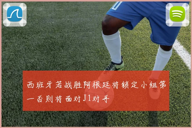 西班牙若战胜阿根廷将锁定小组第一否则将面对J1对手