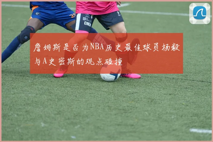 詹姆斯是否为NBA历史最佳球员杨毅与A史密斯的观点碰撞