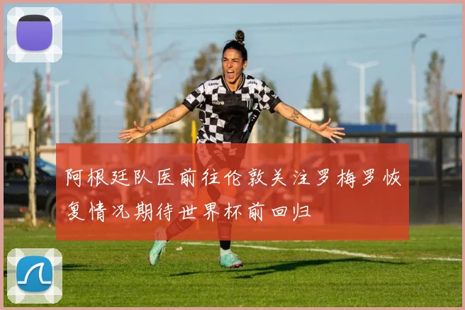 阿根廷队医前往伦敦关注罗梅罗恢复情况期待世界杯前回归