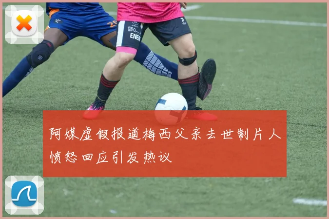 阿媒虚假报道梅西父亲去世制片人愤怒回应引发热议