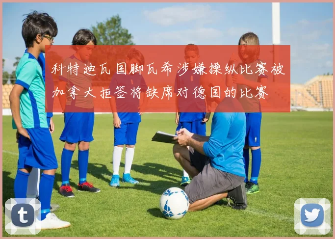 科特迪瓦国脚瓦希涉嫌操纵比赛被加拿大拒签将缺席对德国的比赛