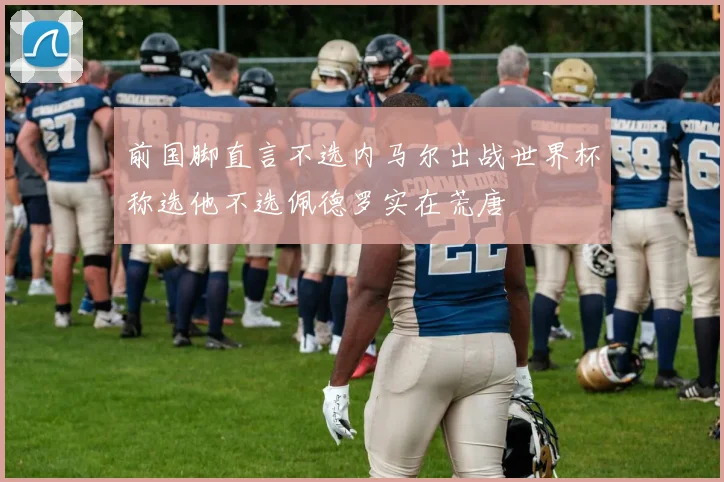前国脚直言不选内马尔出战世界杯称选他不选佩德罗实在荒唐