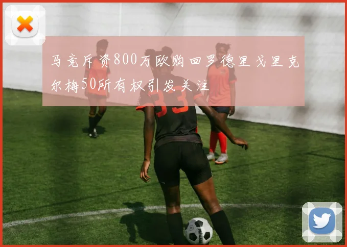 马竞斥资800万欧购回罗德里戈里克尔梅50所有权引发关注