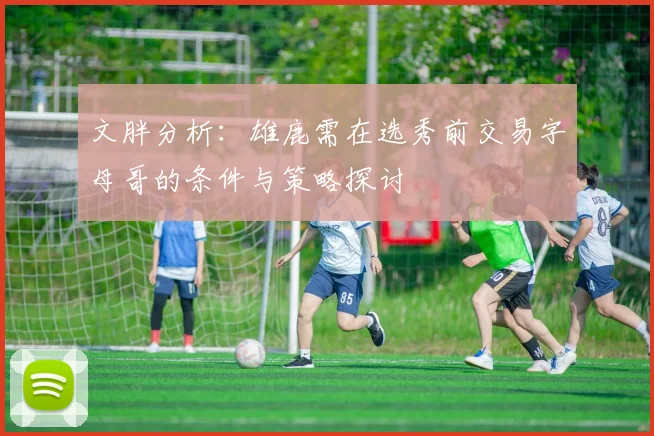 文胖分析：雄鹿需在选秀前交易字母哥的条件与策略探讨