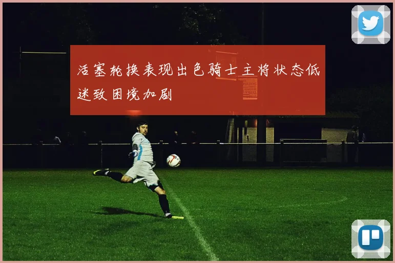 活塞轮换表现出色骑士主将状态低迷致困境加剧