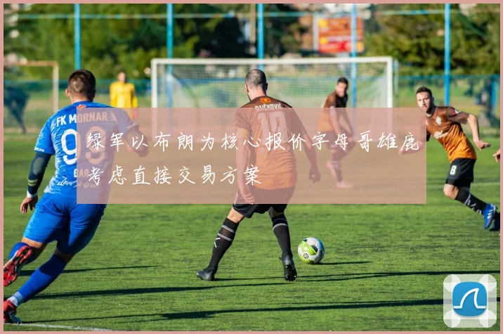 绿军以布朗为核心报价字母哥雄鹿考虑直接交易方案