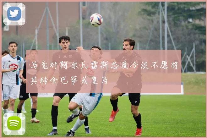 马竞对阿尔瓦雷斯态度冷淡不愿将其转会巴萨或皇马