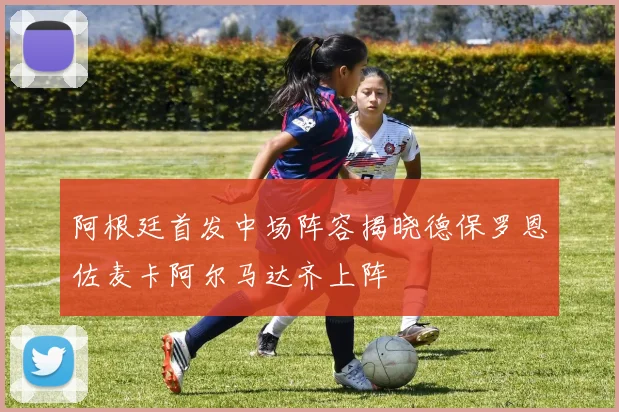 阿根廷首发中场阵容揭晓德保罗恩佐麦卡阿尔马达齐上阵