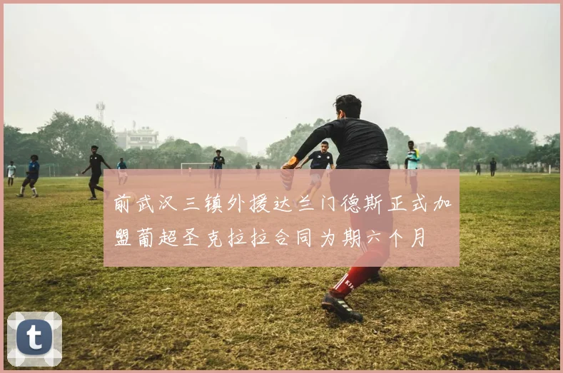 前武汉三镇外援达兰门德斯正式加盟葡超圣克拉拉合同为期六个月