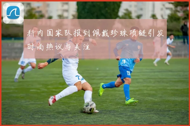 科内国家队报到佩戴珍珠项链引发时尚热议与关注