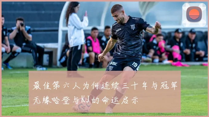 最佳第六人为何连续三十年与冠军无缘哈登与KJ的命运启示