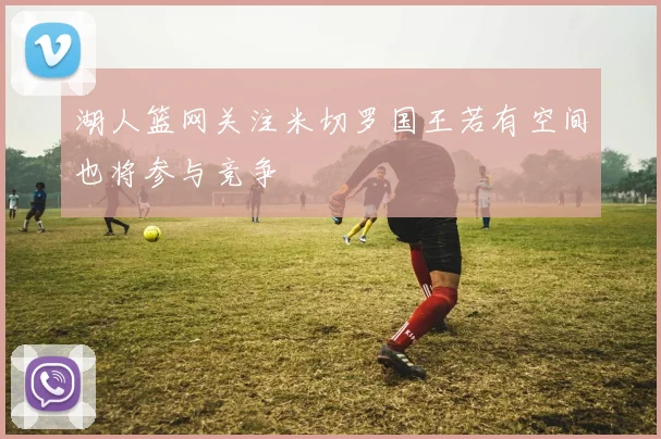 湖人篮网关注米切罗国王若有空间也将参与竞争
